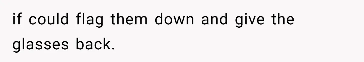 if could flag them down and give the glasses back.