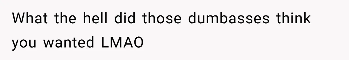 What the hell did those dumbasses think you wanted LMAO