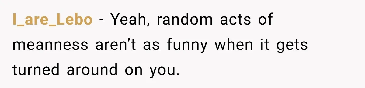 I_are_Lebo − Yeah, random acts of meanness aren’t as funny when it gets turned around on you.