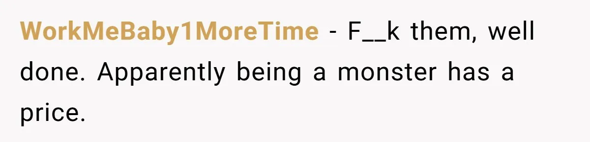 WorkMeBaby1MoreTime − F__k them, well done. Apparently being a monster has a price.