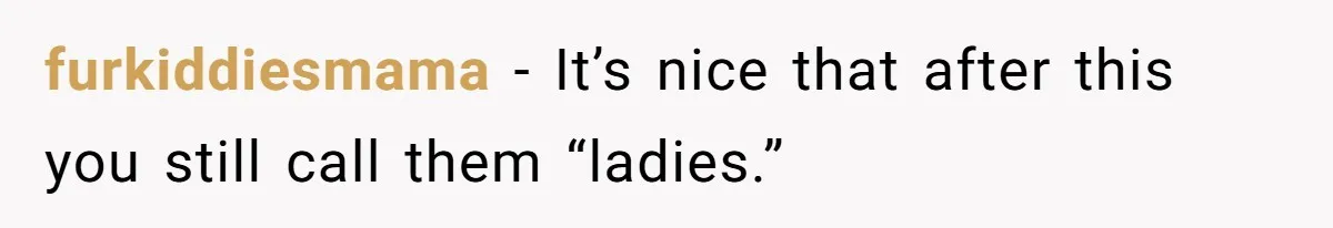 furkiddiesmama − It’s nice that after this you still call them “ladies.”