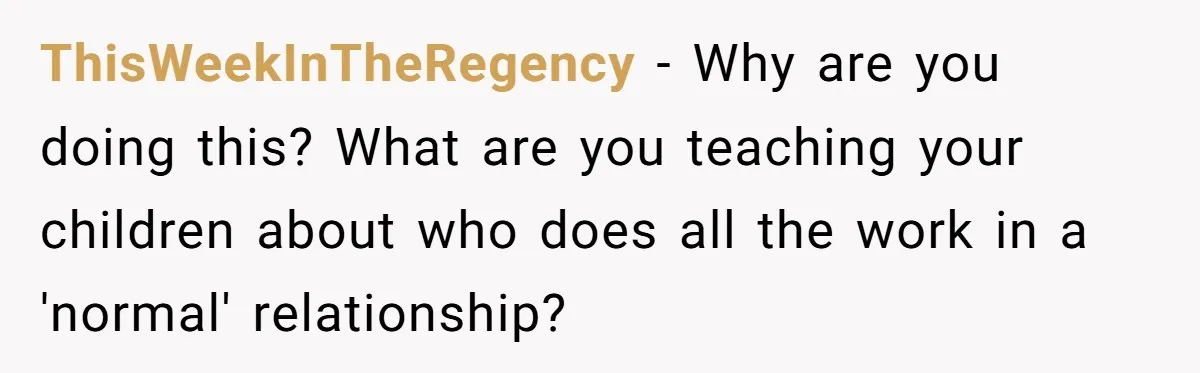 ThisWeekInTheRegency − Why are you doing this? What are you teaching your children about who does all the work in a 'normal' relationship?