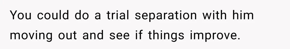 You could do a trial separation with him moving out and see if things improve.