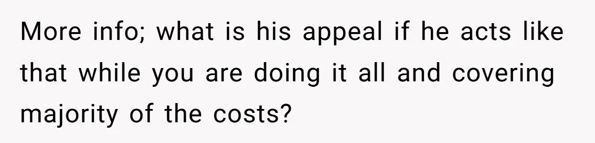 More info; what is his appeal if he acts like that while you are doing it all and covering majority of the costs?