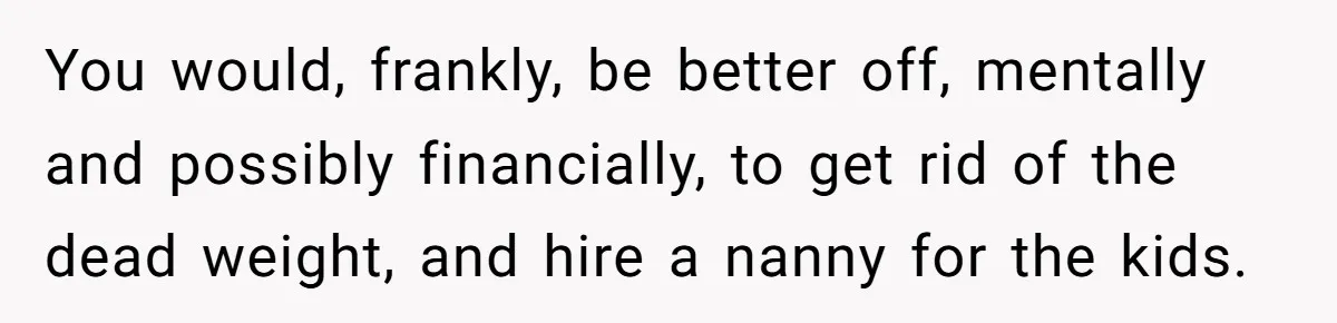 You would, frankly, be better off, mentally and possibly financially, to get rid of the dead weight, and hire a nanny for the kids.