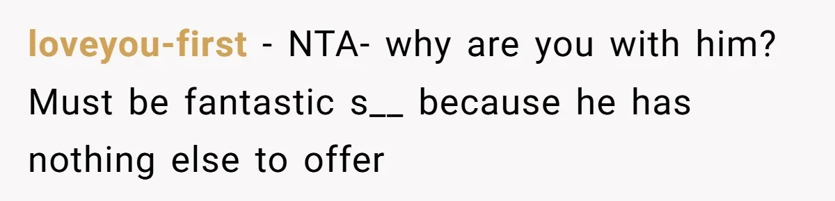 loveyou-first − NTA- why are you with him? Must be fantastic s__ because he has nothing else to offer