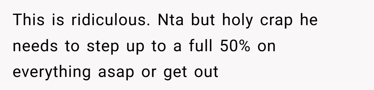 This is ridiculous. Nta but holy crap he needs to step up to a full 50% on everything asap or get out