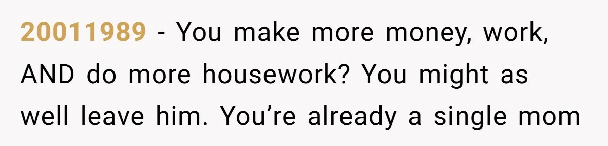 20011989 − You make more money, work, AND do more housework? You might as well leave him. You’re already a single mom