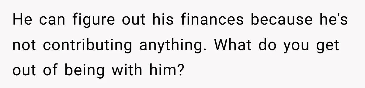 He can figure out his finances because he's not contributing anything. What do you get out of being with him?