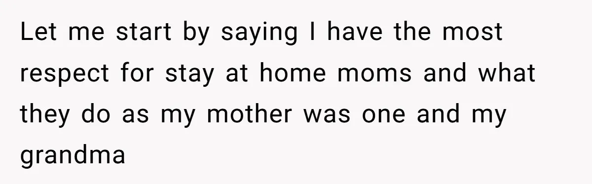 Let me start by saying I have the most respect for stay at home moms and what they do as my mother was one and my grandma