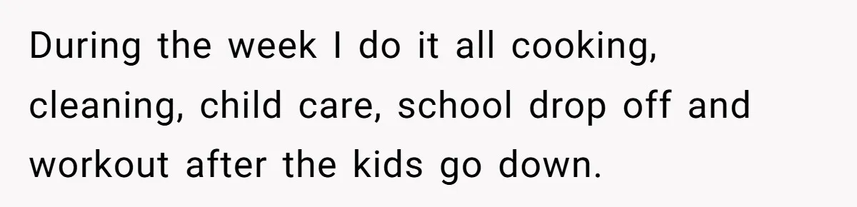 During the week I do it all cooking, cleaning, child care, school drop off and workout after the kids go down.
