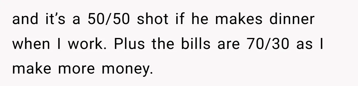 and it’s a 50/50 shot if he makes dinner when I work. Plus the bills are 70/30 as I make more money.