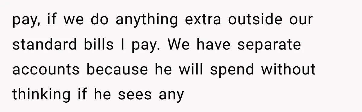 pay, if we do anything extra outside our standard bills I pay. We have separate accounts because he will spend without thinking if he sees any