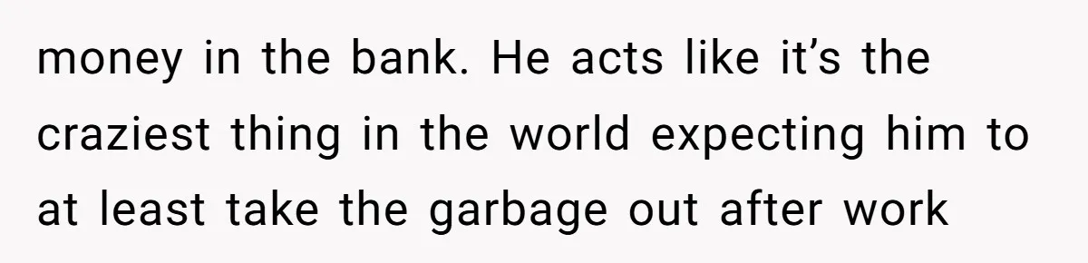 money in the bank. He acts like it’s the craziest thing in the world expecting him to at least take the garbage out after work