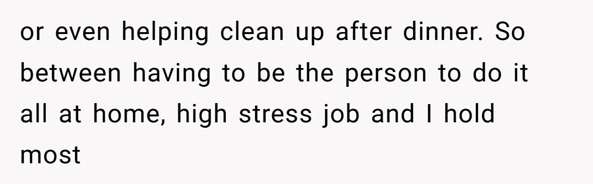 or even helping clean up after dinner. So between having to be the person to do it all at home, high stress job and I hold most