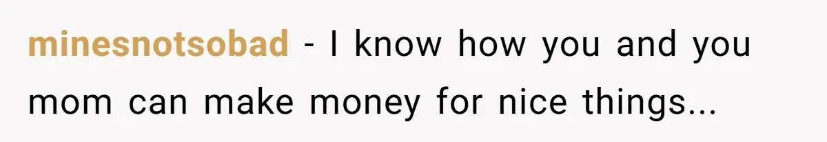 minesnotsobad − I know how you and you mom can make money for nice things...