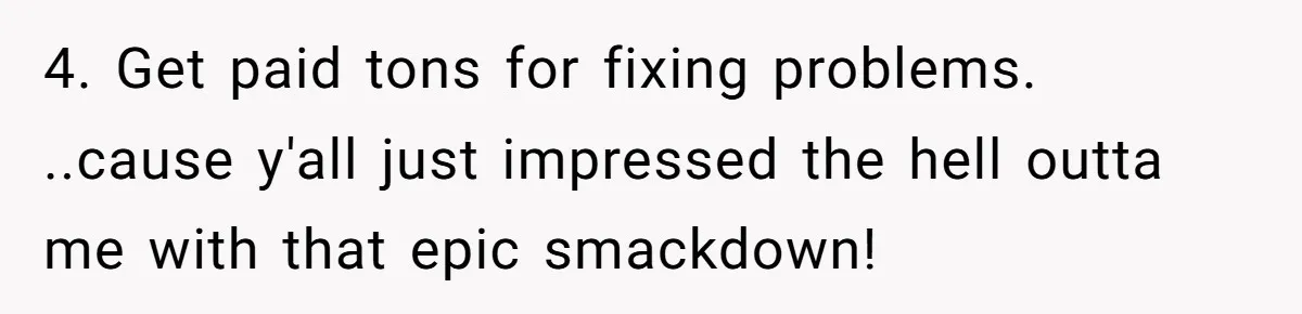 4. Get paid tons for fixing problems. ..cause y'all just impressed the hell outta me with that epic smackdown!