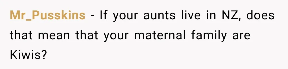 Mr_Pusskins − If your aunts live in NZ, does that mean that your maternal family are Kiwis?