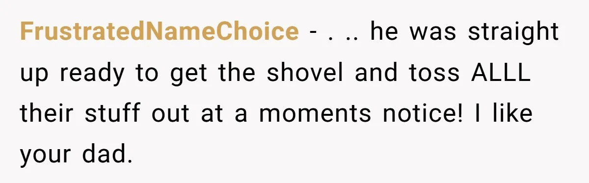 FrustratedNameChoice − . .. he was straight up ready to get the shovel and toss ALLL their stuff out at a moments notice! I like your dad.