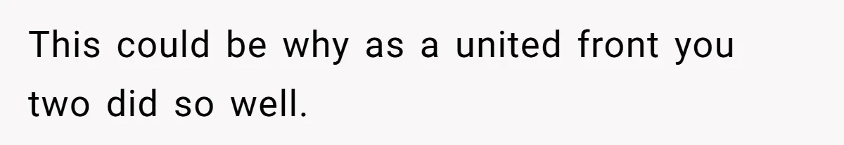 This could be why as a united front you two did so well.