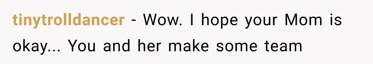 tinytrolldancer − Wow. I hope your Mom is okay... You and her make some team