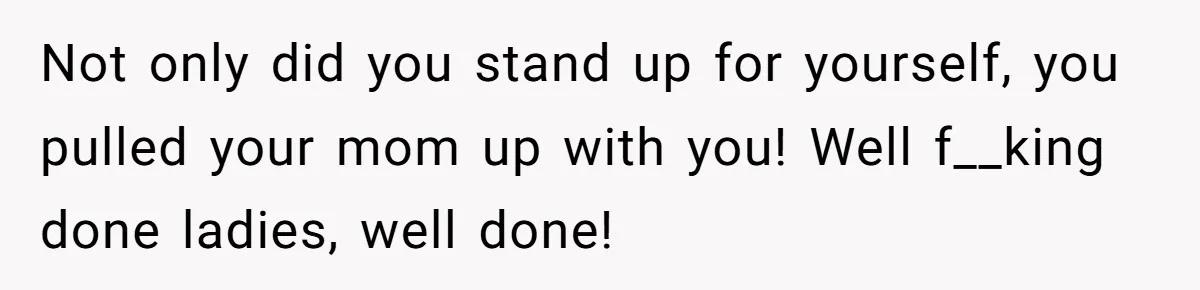 Not only did you stand up for yourself, you pulled your mom up with you! Well f__king done ladies, well done!