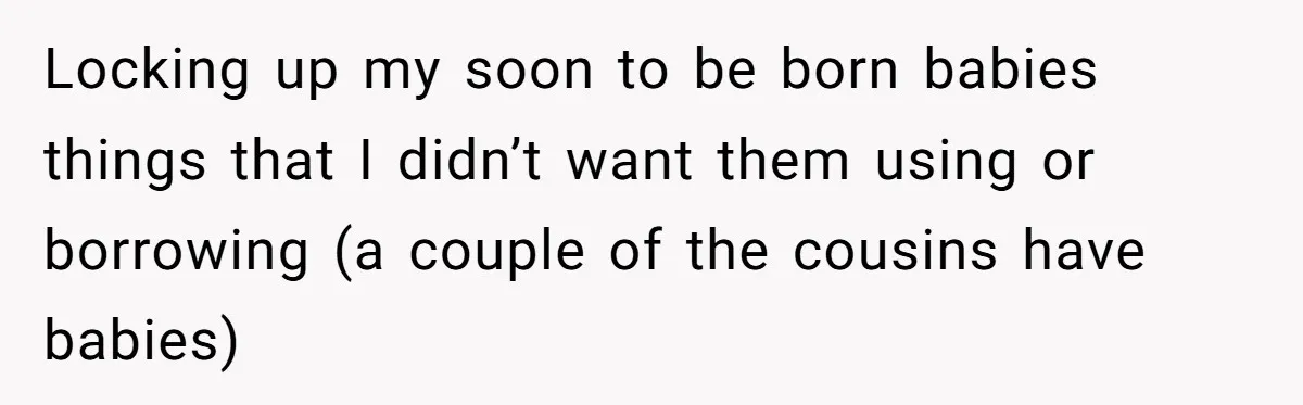 Locking up my soon to be born babies things that I didn’t want them using or borrowing (a couple of the cousins have babies)