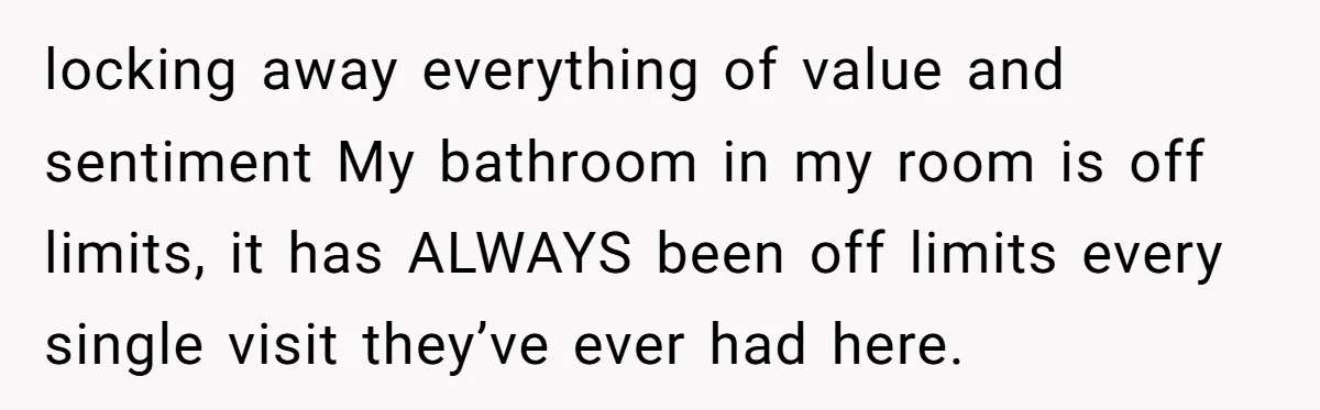 locking away everything of value and sentiment My bathroom in my room is off limits, it has ALWAYS been off limits every single visit they’ve ever had here.