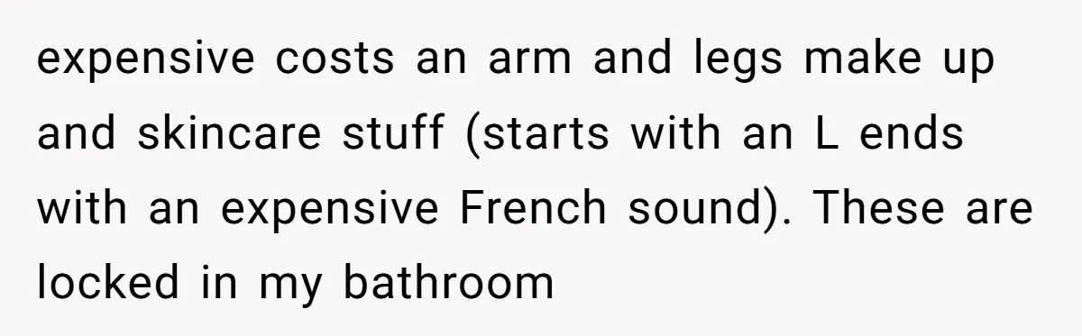 expensive costs an arm and legs make up and skincare stuff (starts with an L ends with an expensive French sound). These are locked in my bathroom