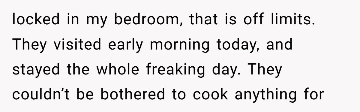 locked in my bedroom, that is off limits. They visited early morning today, and stayed the whole freaking day. They couldn’t be bothered to cook anything for