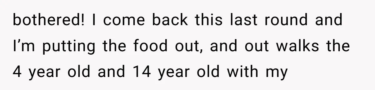 bothered! I come back this last round and I’m putting the food out, and out walks the 4 year old and 14 year old with my