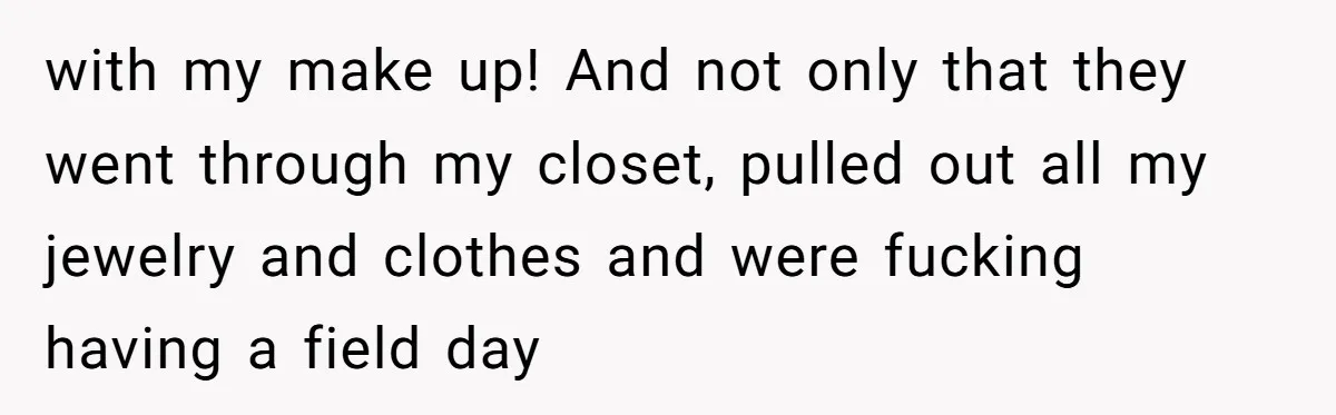 with my make up! And not only that they went through my closet, pulled out all my jewelry and clothes and were fucking having a field day