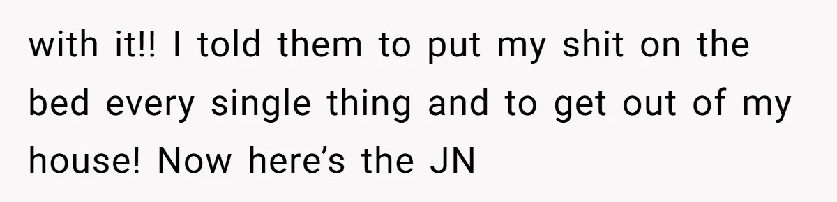 with it!! I told them to put my shit on the bed every single thing and to get out of my house! Now here’s the JN