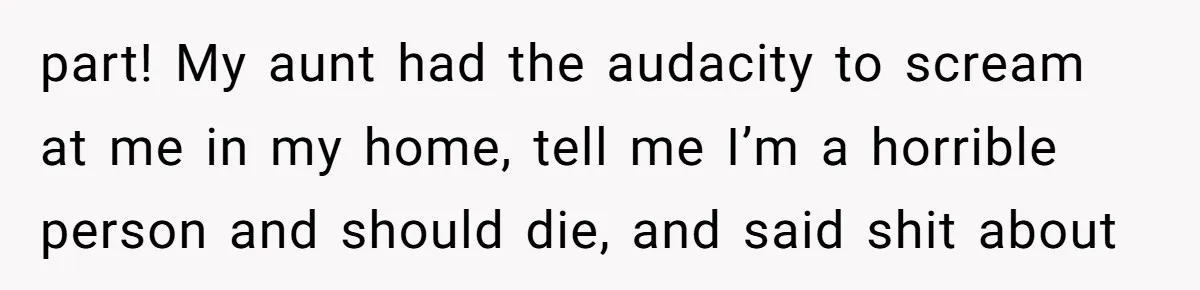 part! My aunt had the audacity to scream at me in my home, tell me I’m a horrible person and should die, and said shit about