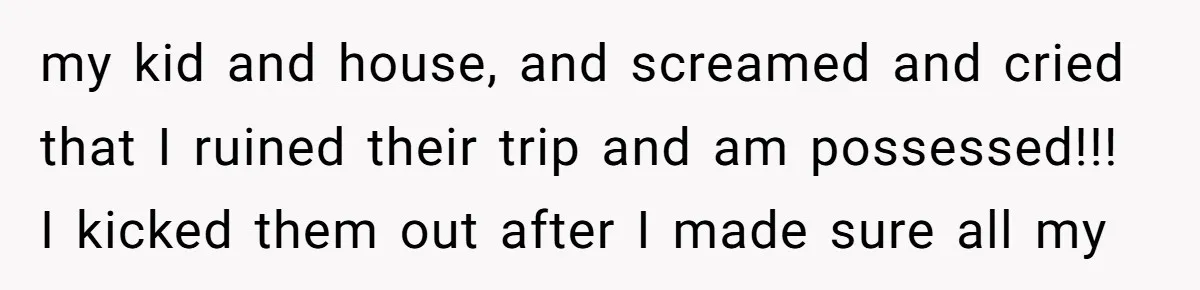 my kid and house, and screamed and cried that I ruined their trip and am possessed!!! I kicked them out after I made sure all my