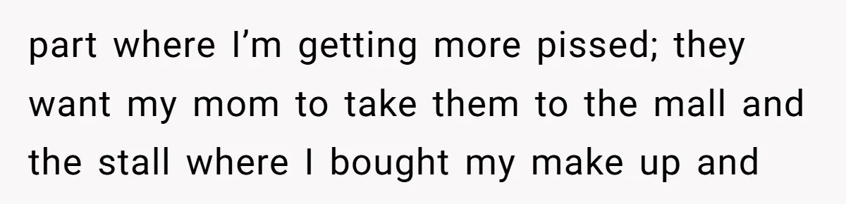 part where I’m getting more pissed; they want my mom to take them to the mall and the stall where I bought my make up and