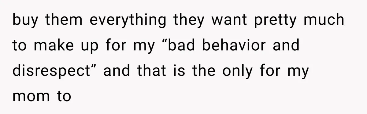 buy them everything they want pretty much to make up for my “bad behavior and disrespect” and that is the only for my mom to