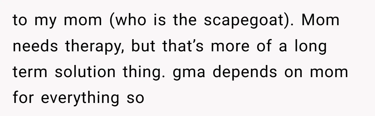 to my mom (who is the scapegoat). Mom needs therapy, but that’s more of a long term solution thing. gma depends on mom for everything so