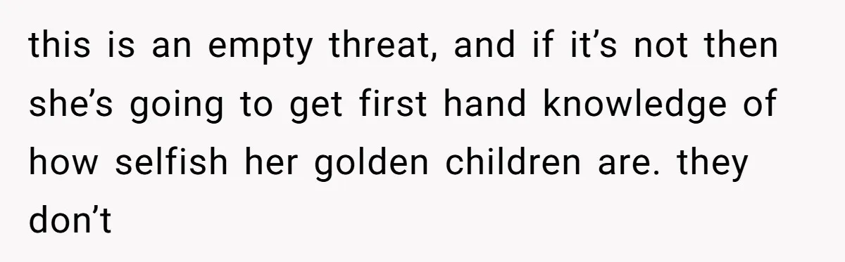 this is an empty threat, and if it’s not then she’s going to get first hand knowledge of how selfish her golden children are. they don’t