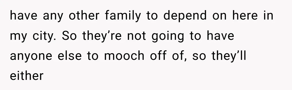 have any other family to depend on here in my city. So they’re not going to have anyone else to mooch off of, so they’ll either