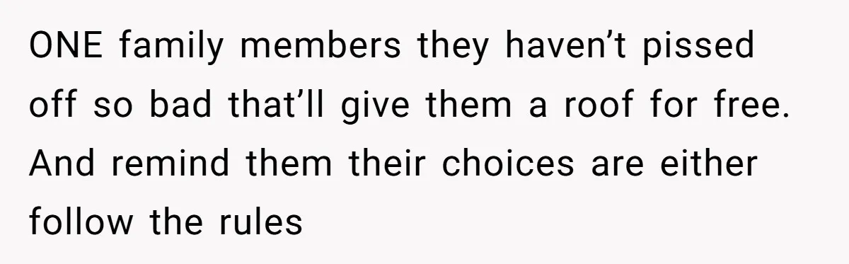 ONE family members they haven’t pissed off so bad that’ll give them a roof for free. And remind them their choices are either follow the rules