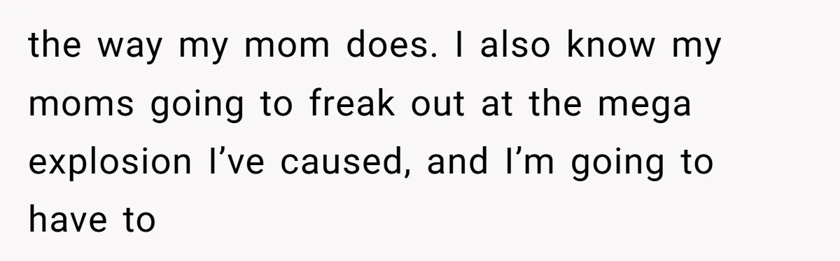 the way my mom does. I also know my moms going to freak out at the mega explosion I’ve caused, and I’m going to have to