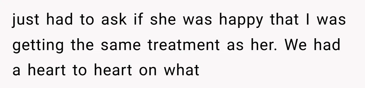 just had to ask if she was happy that I was getting the same treatment as her. We had a heart to heart on what