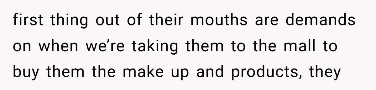 first thing out of their mouths are demands on when we’re taking them to the mall to buy them the make up and products, they