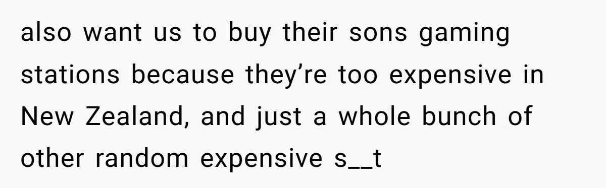 also want us to buy their sons gaming stations because they’re too expensive in New Zealand, and just a whole bunch of other random expensive s__t