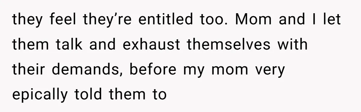 they feel they’re entitled too. Mom and I let them talk and exhaust themselves with their demands, before my mom very epically told them to