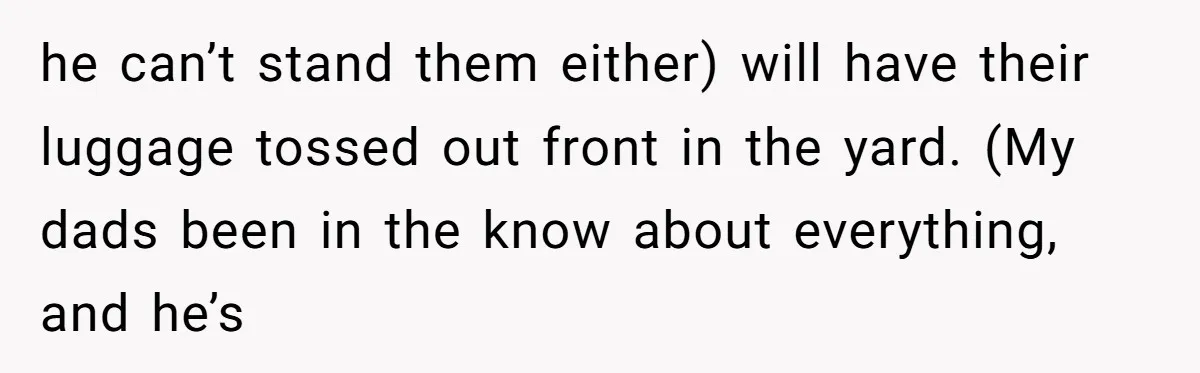 he can’t stand them either) will have their luggage tossed out front in the yard. (My dads been in the know about everything, and he’s