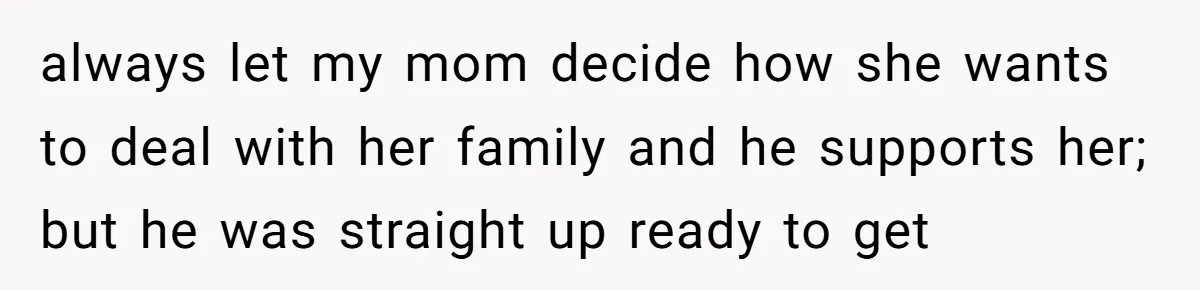 always let my mom decide how she wants to deal with her family and he supports her; but he was straight up ready to get