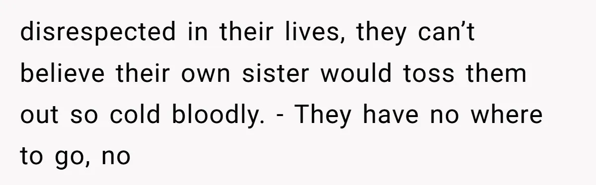 disrespected in their lives, they can’t believe their own sister would toss them out so cold bloodly. - They have no where to go, no