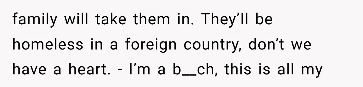 family will take them in. They’ll be homeless in a foreign country, don’t we have a heart. - I’m a b__ch, this is all my